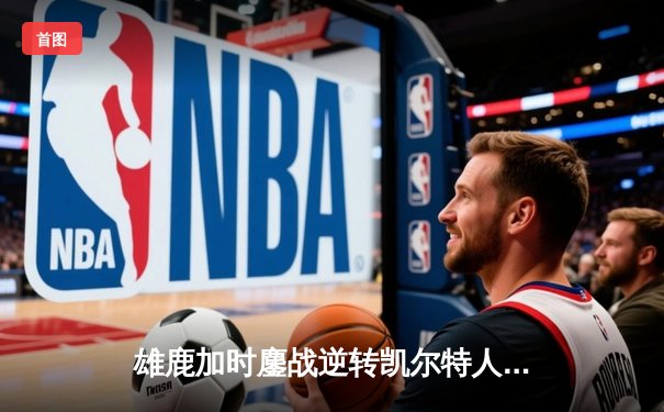 雄鹿加时鏖战逆转凯尔特人 字母哥44+14+7统治攻防