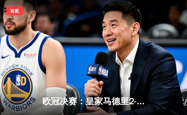 欧冠决赛：皇家马德里2-1多特蒙德，维尼修斯建功助队第15次捧杯