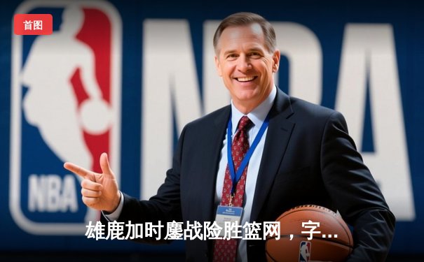 雄鹿加时鏖战险胜篮网，字母哥44+14+6主宰关键时刻