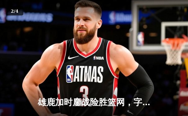雄鹿加时鏖战险胜篮网，字母哥44分14篮板制霸内线 - 2