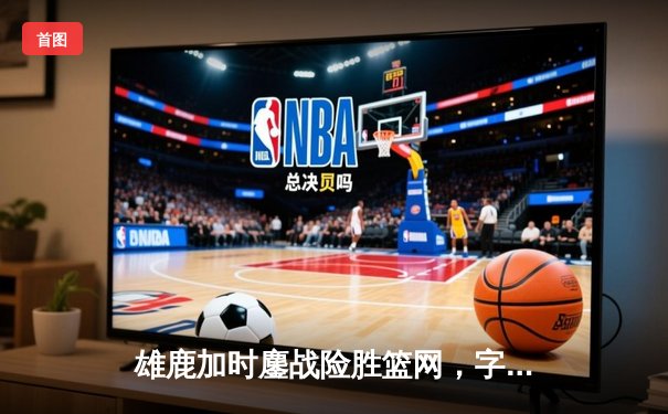 雄鹿加时鏖战险胜篮网，字母哥44分14篮板率队捍卫主场