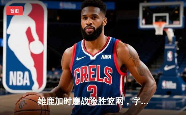 雄鹿加时鏖战险胜篮网，字母哥44分14篮板率队捍卫主场