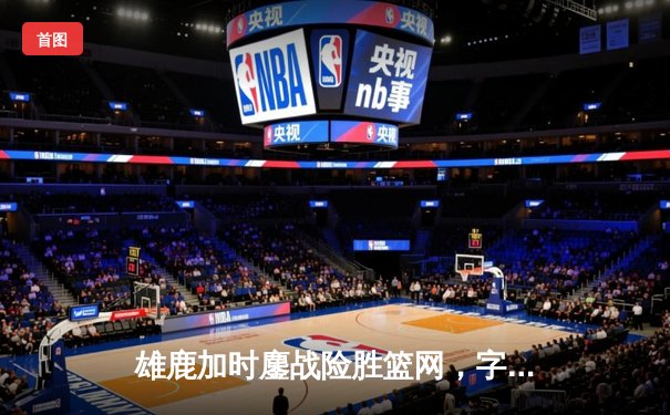 雄鹿加时鏖战险胜篮网，字母哥44+14+6主宰关键时刻